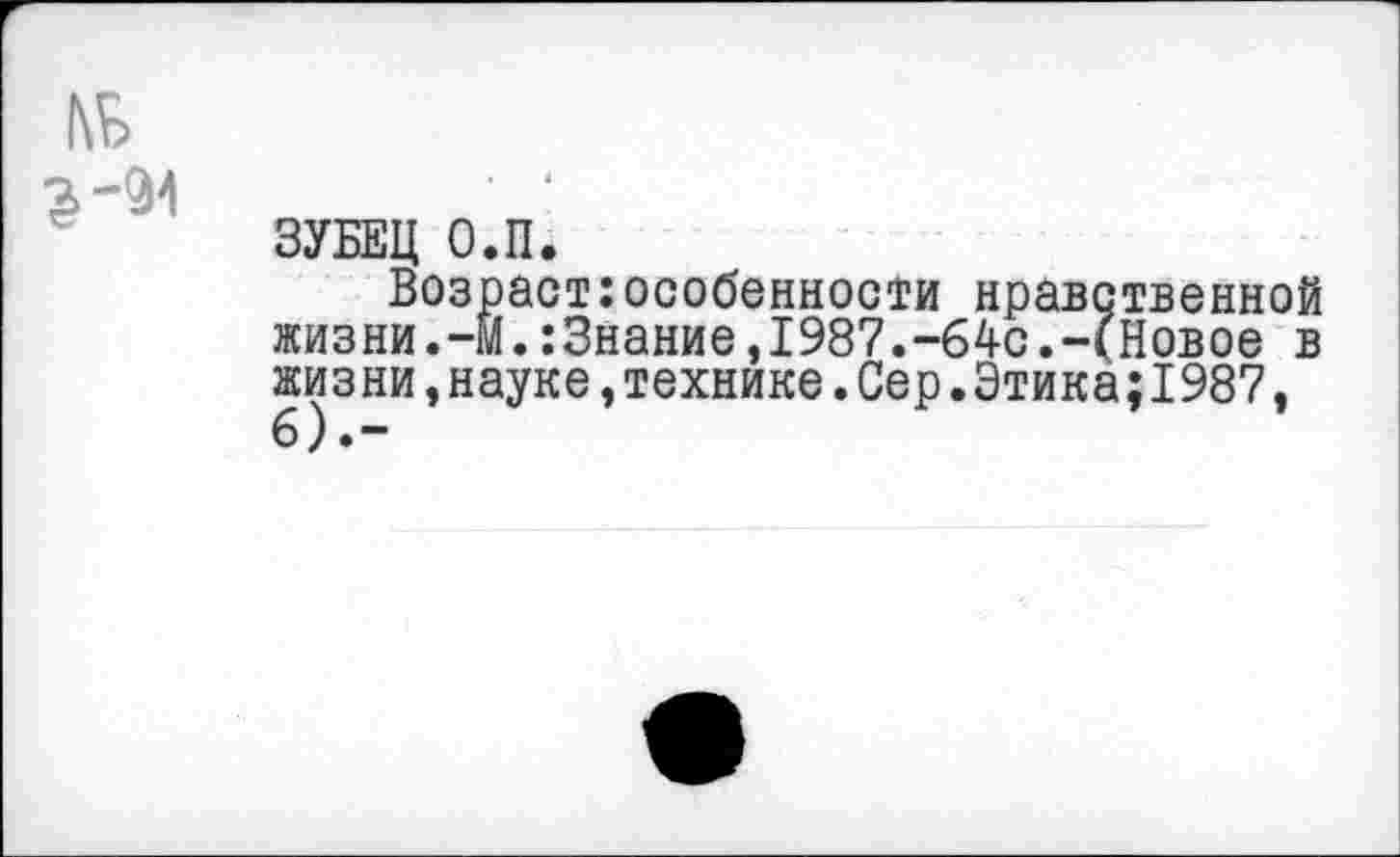 ﻿ЗУБЕЦ О.П.
Возраст особенности нравственной жизни.-м.:3нание,1987.-64с.-(Новое в жизни,науке,технике.Сер.Этика;1987,